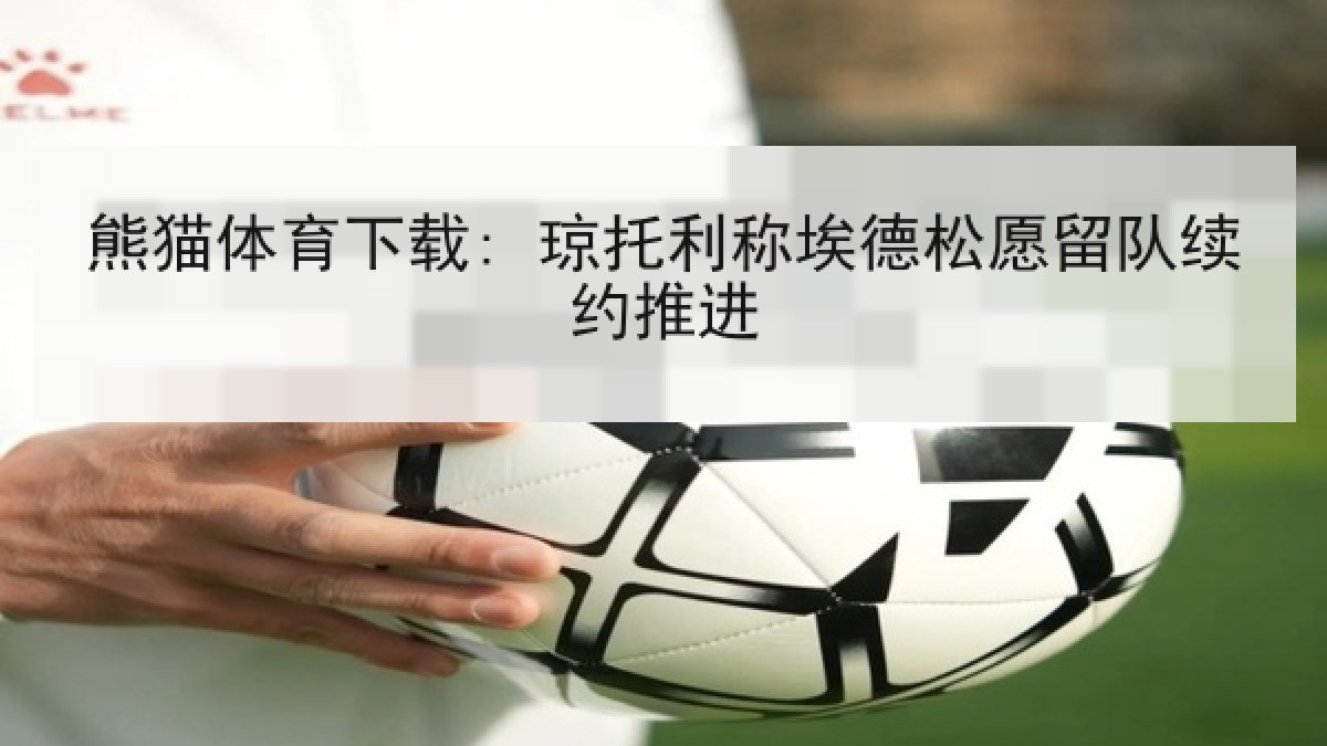 熊猫体育下载: 琼托利称埃德松愿留队续约推进 熊猫体育下载: 琼托利称埃德松愿留队续约推进